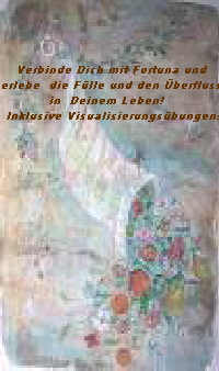 Verbinde Dich mit Fortuna und
erlebe die Fülle und den Überfluss
in Deinem Leben!
Inklusive Visualisierungsübungen! Verbinde Dich mit Fortuna und
erlebe die Fülle und den Überfluss
in Deinem Leben!
Inklusive Visualisierungsübungen!